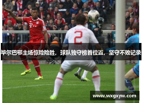 毕尔巴鄂主场惊险险胜，球队独守榜首位置，坚守不败记录